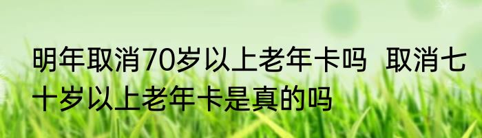 明年取消70岁以上老年卡吗  取消七十岁以上老年卡是真的吗