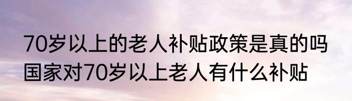 70岁以上的老人补贴政策是真的吗  国家对70岁以上老人有什么补贴
