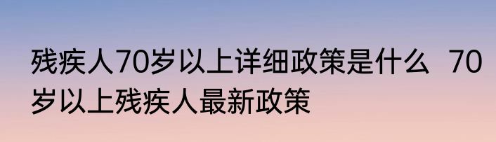 残疾人70岁以上详细政策是什么  70岁以上残疾人最新政策 