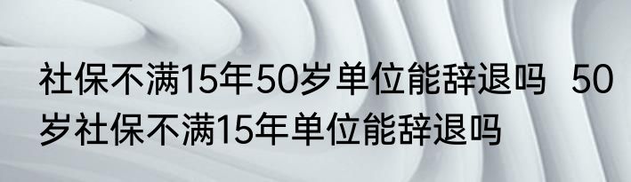 社保不满15年50岁单位能辞退吗  50岁社保不满15年单位能辞退吗