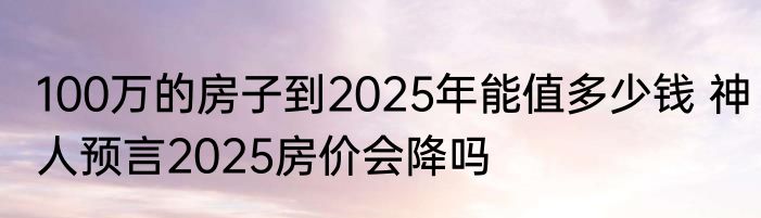 100万的房子到2025年能值多少钱 神人预言2025房价会降吗 
