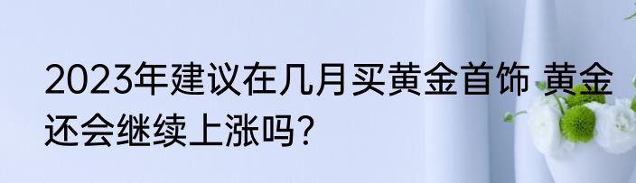 2023年建议在几月买黄金首饰 黄金还会继续上涨吗？