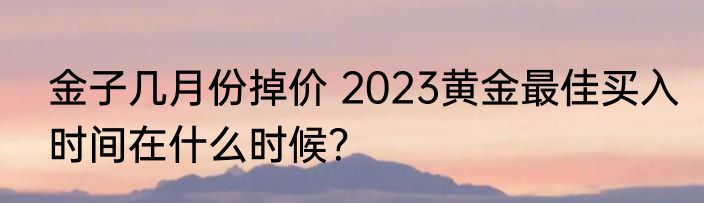金子几月份掉价 2023黄金最佳买入时间在什么时候？
