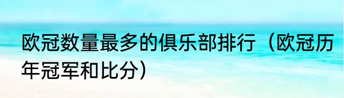 欧冠数量最多的俱乐部排行（欧冠历年冠军和比分）