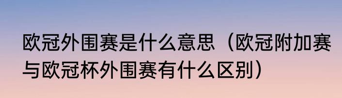 欧冠外围赛是什么意思（欧冠附加赛与欧冠杯外围赛有什么区别）