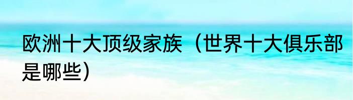 欧洲十大顶级家族（世界十大俱乐部是哪些）