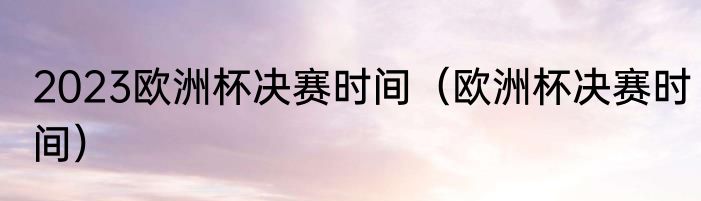 2023欧洲杯决赛时间（欧洲杯决赛时间）