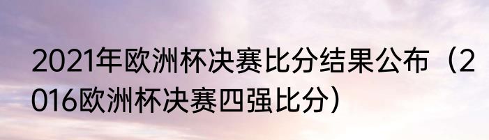2021年欧洲杯决赛比分结果公布（2016欧洲杯决赛四强比分）