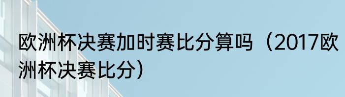 欧洲杯决赛加时赛比分算吗（2017欧洲杯决赛比分）