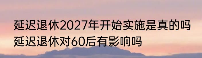 延迟退休2027年开始实施是真的吗 延迟退休对60后有影响吗