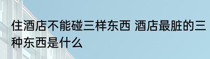 住酒店不能碰三样东西 酒店最脏的三种东西是什么