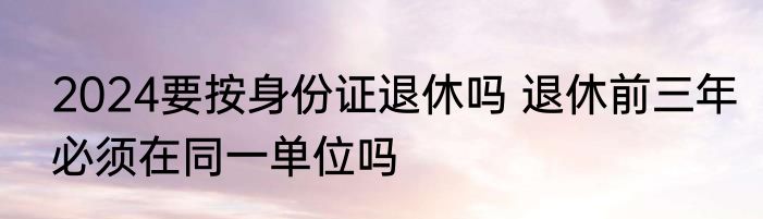 2024要按身份证退休吗 退休前三年必须在同一单位吗