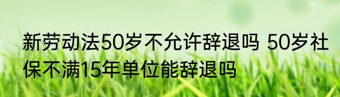 新劳动法50岁不允许辞退吗 50岁社保不满15年单位能辞退吗