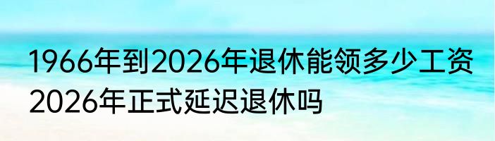1966年到2026年退休能领多少工资 2026年正式延迟退休吗