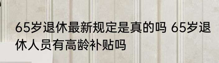 65岁退休最新规定是真的吗 65岁退休人员有高龄补贴吗