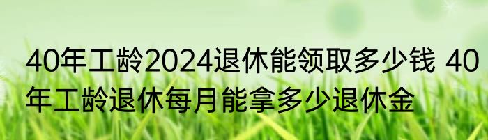 40年工龄2024退休能领取多少钱 40年工龄退休每月能拿多少退休金