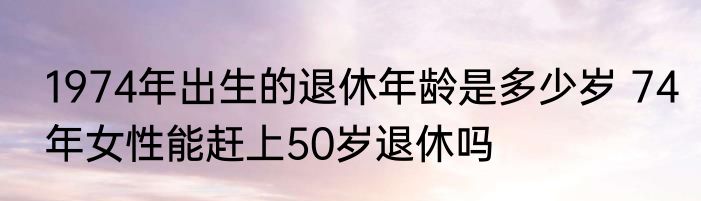 1974年出生的退休年龄是多少岁 74年女性能赶上50岁退休吗