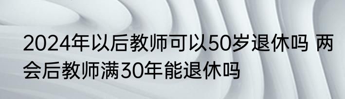 2024年以后教师可以50岁退休吗 两会后教师满30年能退休吗