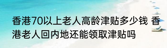 香港70以上老人高龄津贴多少钱 香港老人回内地还能领取津贴吗