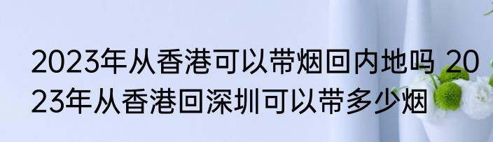 2023年从香港可以带烟回内地吗 2023年从香港回深圳可以带多少烟