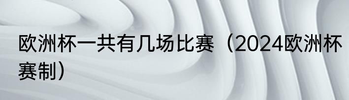 欧洲杯一共有几场比赛（2024欧洲杯赛制）