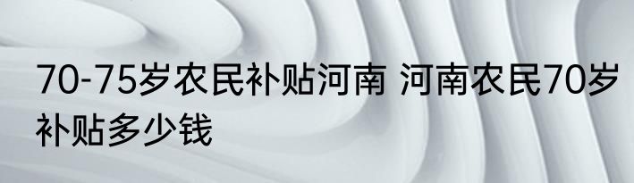 70-75岁农民补贴河南 河南农民70岁补贴多少钱