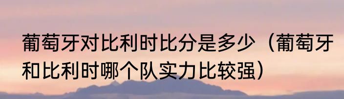 葡萄牙对比利时比分是多少（葡萄牙和比利时哪个队实力比较强）