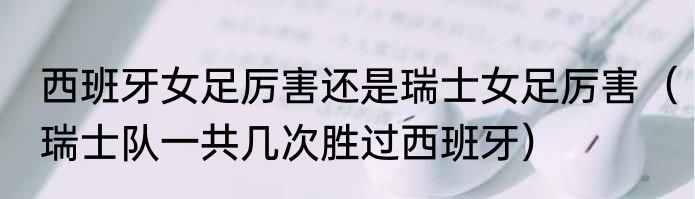 西班牙女足厉害还是瑞士女足厉害（瑞士队一共几次胜过西班牙）