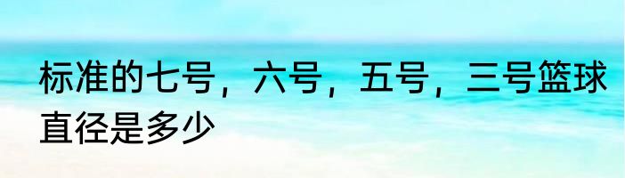标准的七号，六号，五号，三号篮球直径是多少