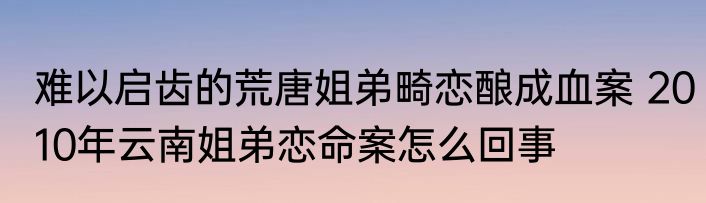 难以启齿的荒唐姐弟畸恋酿成血案 2010年云南姐弟恋命案怎么回事