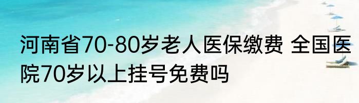 河南省70-80岁老人医保缴费 全国医院70岁以上挂号免费吗