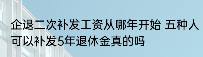 企退二次补发工资从哪年开始 五种人可以补发5年退休金真的吗