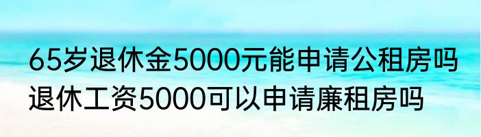 65岁退休金5000元能申请公租房吗 退休工资5000可以申请廉租房吗