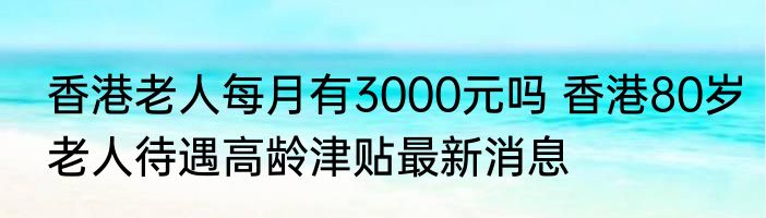 香港老人每月有3000元吗 香港80岁老人待遇高龄津贴最新消息