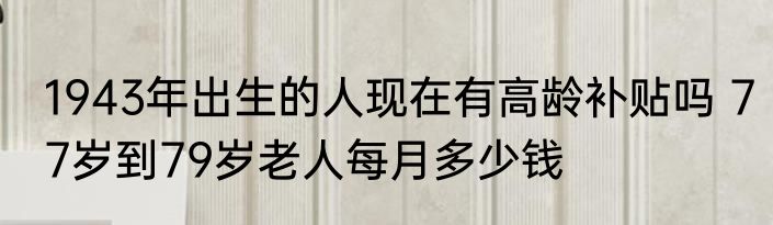 1943年出生的人现在有高龄补贴吗 77岁到79岁老人每月多少钱