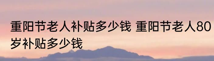 重阳节老人补贴多少钱 重阳节老人80岁补贴多少钱