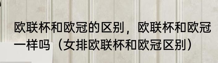欧联杯和欧冠的区别，欧联杯和欧冠一样吗（女排欧联杯和欧冠区别）