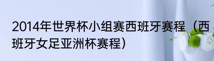 2014年世界杯小组赛西班牙赛程（西班牙女足亚洲杯赛程）