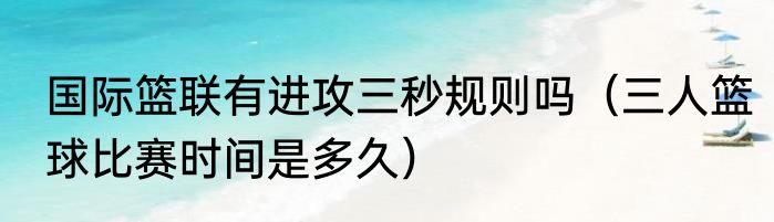 国际篮联有进攻三秒规则吗（三人篮球比赛时间是多久）