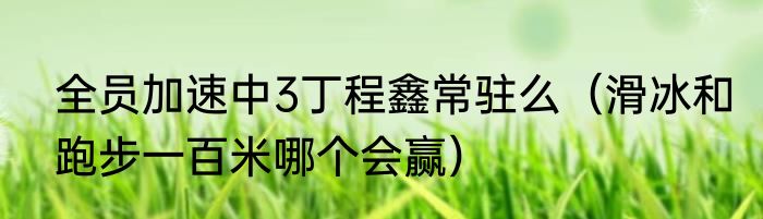全员加速中3丁程鑫常驻么（滑冰和跑步一百米哪个会赢）