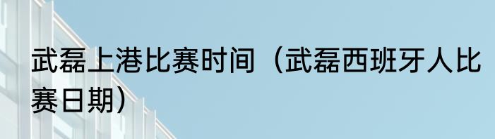 武磊上港比赛时间（武磊西班牙人比赛日期）