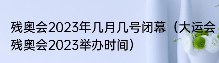残奥会2023年几月几号闭幕（大运会残奥会2023举办时间）