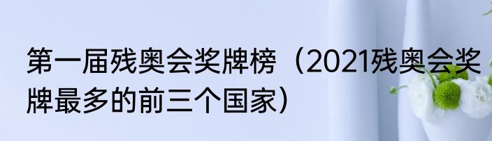第一届残奥会奖牌榜（2021残奥会奖牌最多的前三个国家）