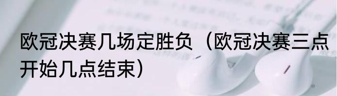 欧冠决赛几场定胜负（欧冠决赛三点开始几点结束）