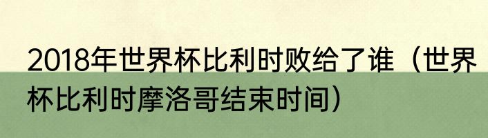 2018年世界杯比利时败给了谁（世界杯比利时摩洛哥结束时间）
