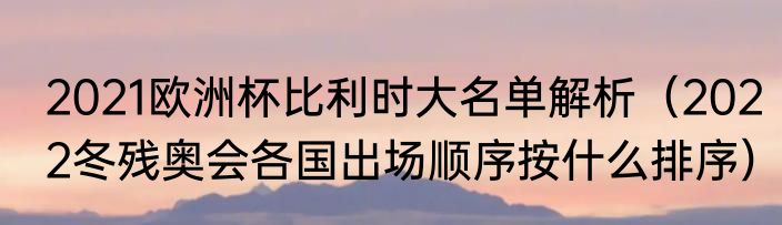 2021欧洲杯比利时大名单解析（2022冬残奥会各国出场顺序按什么排序）