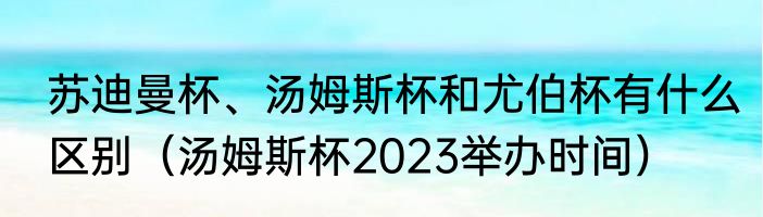 苏迪曼杯、汤姆斯杯和尤伯杯有什么区别（汤姆斯杯2023举办时间）