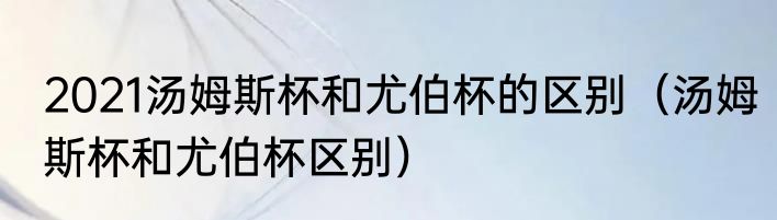 2021汤姆斯杯和尤伯杯的区别（汤姆斯杯和尤伯杯区别）