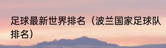 足球最新世界排名（波兰国家足球队排名）