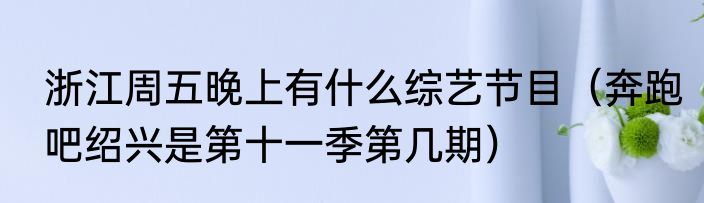 浙江周五晚上有什么综艺节目（奔跑吧绍兴是第十一季第几期）